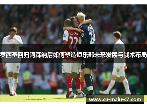罗西基回归阿森纳后如何塑造俱乐部未来发展与战术布局