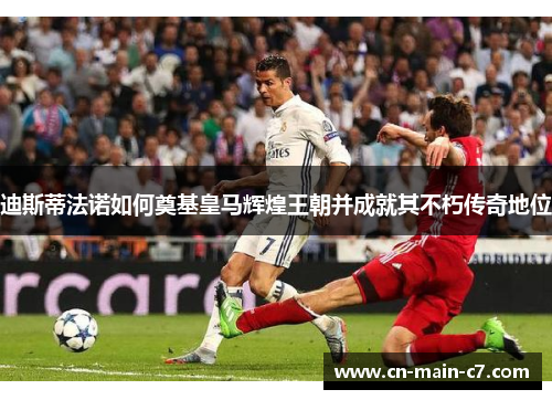 迪斯蒂法诺如何奠基皇马辉煌王朝并成就其不朽传奇地位