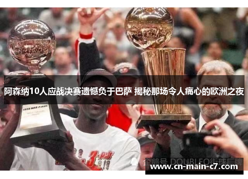 阿森纳10人应战决赛遗憾负于巴萨 揭秘那场令人痛心的欧洲之夜 阿森纳10人应战决赛遗憾负于巴萨 揭秘那场令人痛心的欧洲之夜