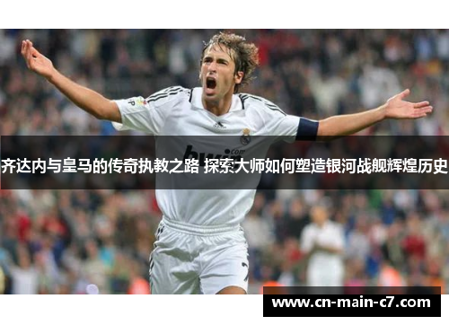 齐达内与皇马的传奇执教之路 探索大师如何塑造银河战舰辉煌历史