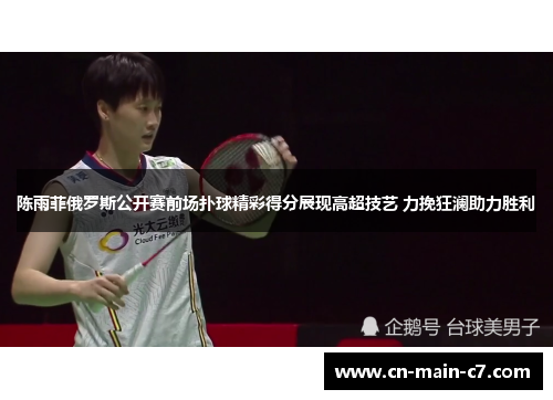 陈雨菲俄罗斯公开赛前场扑球精彩得分展现高超技艺 力挽狂澜助力胜利